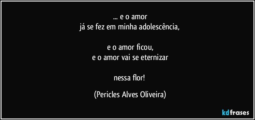 ... e o amor
já se fez em minha adolescência,

e o amor ficou,
e o amor vai se eternizar

nessa flor! (Pericles Alves Oliveira)