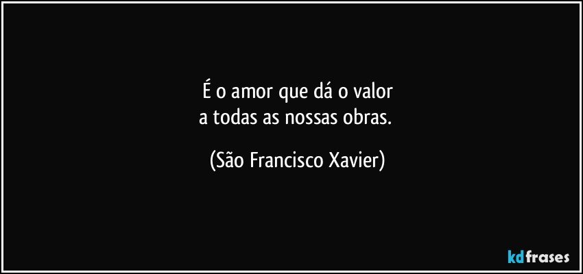 É o amor que dá o valor
a todas as nossas obras. (São Francisco Xavier)