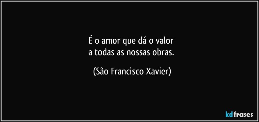 É o amor que dá o valor 
a todas as nossas obras. (São Francisco Xavier)