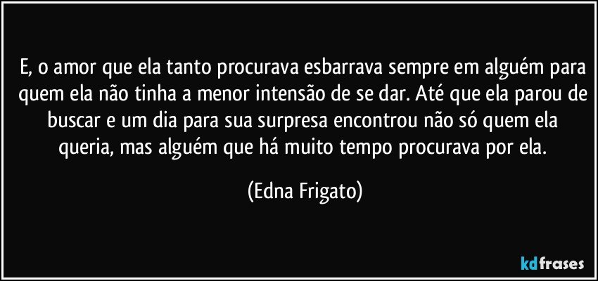 E, o amor que ela tanto procurava esbarrava sempre em alguém para quem ela não tinha a menor intensão de se dar. Até que ela parou de buscar e um dia para sua surpresa encontrou não só quem ela queria, mas alguém que há muito tempo procurava por ela. (Edna Frigato)