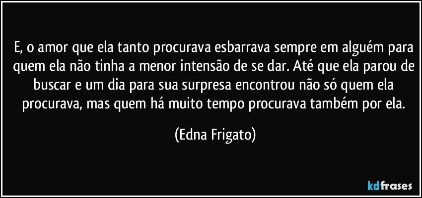 E, o amor que ela tanto procurava esbarrava sempre em alguém para quem ela não tinha a menor intensão de se dar. Até que ela parou de buscar e um dia para sua surpresa encontrou não só quem ela procurava, mas quem há muito tempo procurava também por ela. (Edna Frigato)