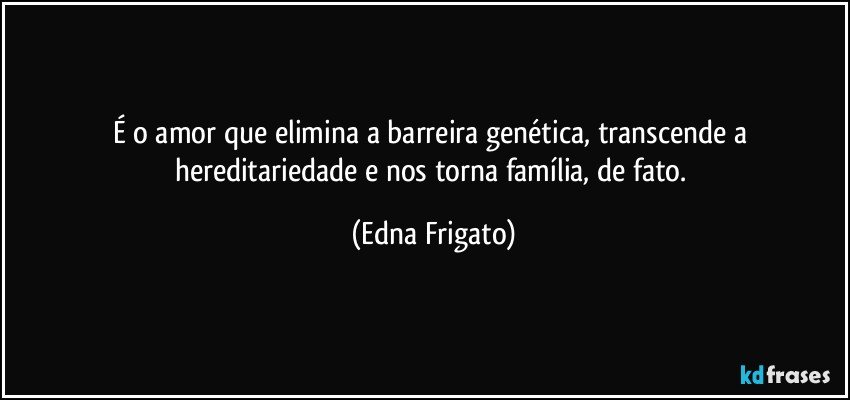 É o amor que elimina a barreira genética, transcende a hereditariedade e nos torna família, de fato. (Edna Frigato)