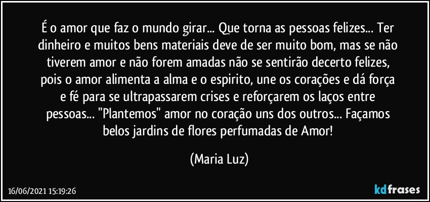 É o amor que faz o mundo girar... Que torna as pessoas felizes... Ter dinheiro e muitos bens materiais deve de ser muito bom, mas se não tiverem amor e não forem amadas não se sentirão decerto felizes, pois o amor alimenta a alma e o espirito, une os corações e dá força e fé para se ultrapassarem crises e reforçarem os laços entre pessoas... "Plantemos" amor no coração uns dos outros... Façamos belos jardins de flores perfumadas de Amor! (Maria Luz)