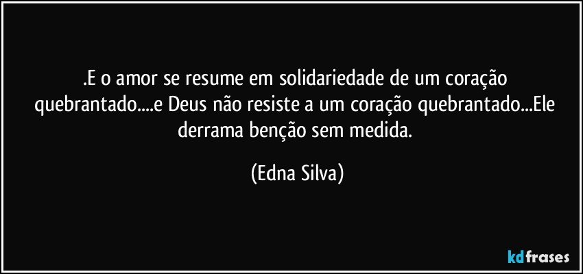 .E o amor se resume em solidariedade de um coração quebrantado...e Deus não resiste a um coração quebrantado...Ele derrama benção sem medida. (Edna Silva)