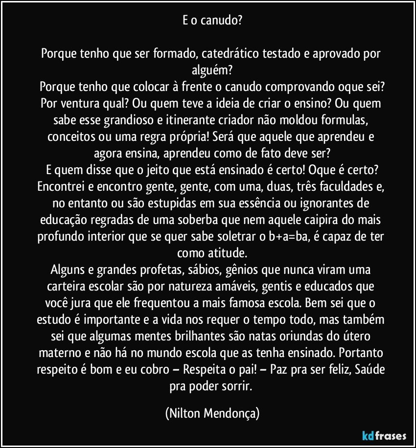 E o canudo?

Porque tenho que ser formado, catedrático testado e aprovado por alguém?
Porque tenho que colocar à frente o canudo comprovando oque sei?
Por ventura qual? Ou quem teve a ideia de criar o ensino? Ou quem sabe esse grandioso e itinerante criador não moldou formulas, conceitos ou uma regra própria! Será que aquele que aprendeu e agora ensina, aprendeu como de fato deve ser?
E quem disse que o jeito que está ensinado é certo!   Oque é certo?
Encontrei e encontro gente, gente, com uma, duas, três faculdades e, no entanto ou são estupidas em sua essência ou ignorantes de educação regradas de uma soberba que nem aquele caipira do mais profundo interior que se quer sabe soletrar o b+a=ba, é capaz de ter como atitude.
Alguns e grandes profetas, sábios, gênios que nunca viram uma carteira escolar são por natureza amáveis, gentis e educados que você jura que ele frequentou a mais famosa escola. Bem sei que o estudo é importante e a vida nos requer o tempo todo, mas também sei que algumas mentes brilhantes são natas oriundas do útero materno e não há no mundo escola que as tenha ensinado. Portanto respeito é bom e eu cobro – Respeita o pai! – Paz pra ser feliz, Saúde pra poder sorrir. (Nilton Mendonça)