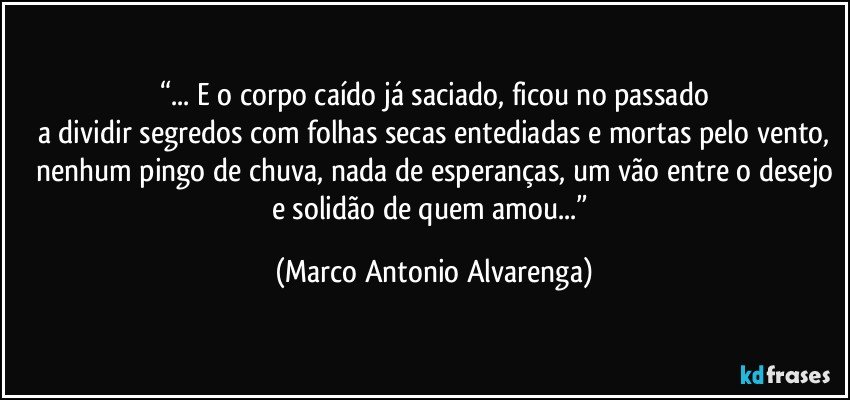 “... E o corpo caído já saciado, ficou no passado
a dividir segredos com folhas secas entediadas e mortas pelo vento,
nenhum pingo de chuva, nada de esperanças, um vão entre o desejo
e solidão de quem amou...” (Marco Antonio Alvarenga)