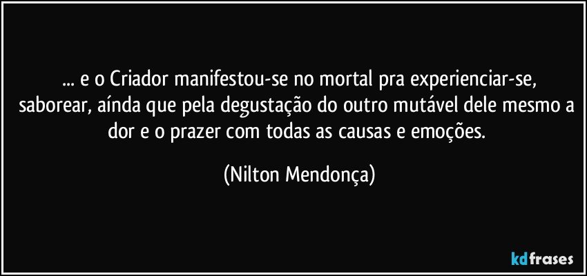 ⁠... e o Criador manifestou-se no mortal pra experienciar-se, 
saborear, aínda que pela degustação do outro mutável dele mesmo a dor e o prazer com todas as causas e emoções. (Nilton Mendonça)