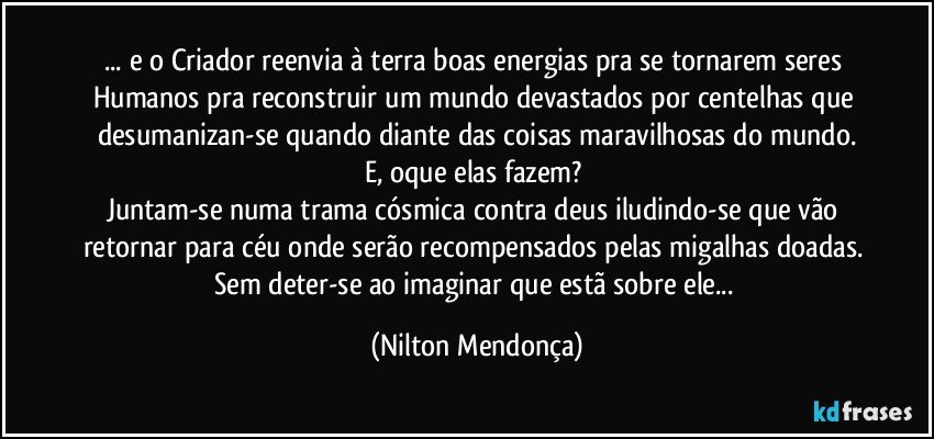 ... e o Criador reenvia à terra boas energias pra se tornarem seres Humanos pra reconstruir um mundo devastados por centelhas que desumanizan-se quando diante das coisas maravilhosas do mundo.
E, oque elas fazem? 
Juntam-se numa trama cósmica contra deus iludindo-se que vão retornar para céu onde serão recompensados pelas migalhas doadas. 
Sem deter-se ao imaginar que estã sobre ele... (Nilton Mendonça)