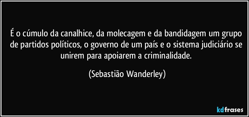 É o cúmulo da canalhice, da molecagem e da bandidagem um grupo de partidos políticos, o governo de um país e o sistema judiciário se unirem para apoiarem a criminalidade. (Sebastião Wanderley)