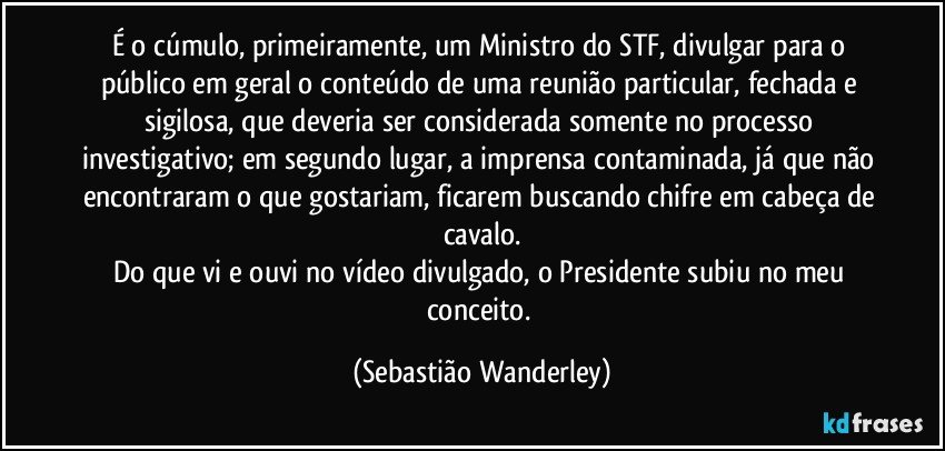 É o cúmulo, primeiramente, um Ministro do STF, divulgar para o público em geral o conteúdo de uma reunião particular, fechada e sigilosa, que deveria ser considerada somente no processo investigativo; em segundo lugar, a imprensa contaminada, já que não encontraram o que gostariam, ficarem buscando chifre em cabeça de cavalo.
Do que vi e ouvi no vídeo divulgado, o Presidente subiu no meu conceito. (Sebastião Wanderley)