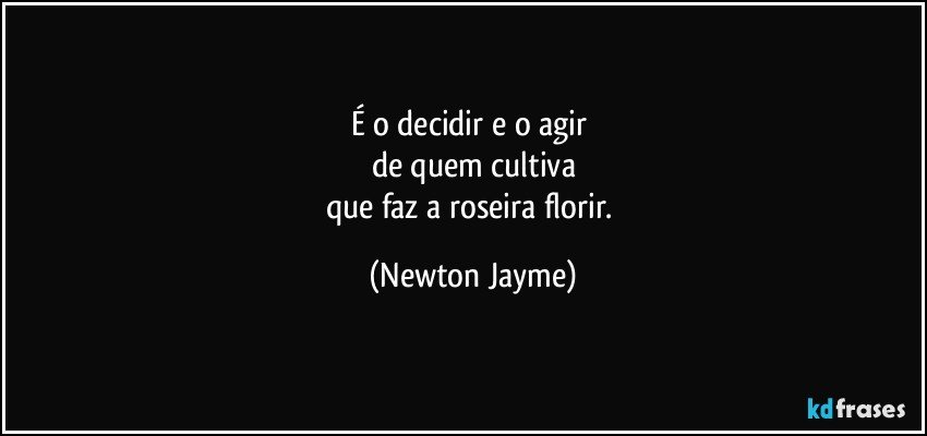 É o decidir e o agir 
de quem cultiva
que faz a roseira florir. (Newton Jayme)