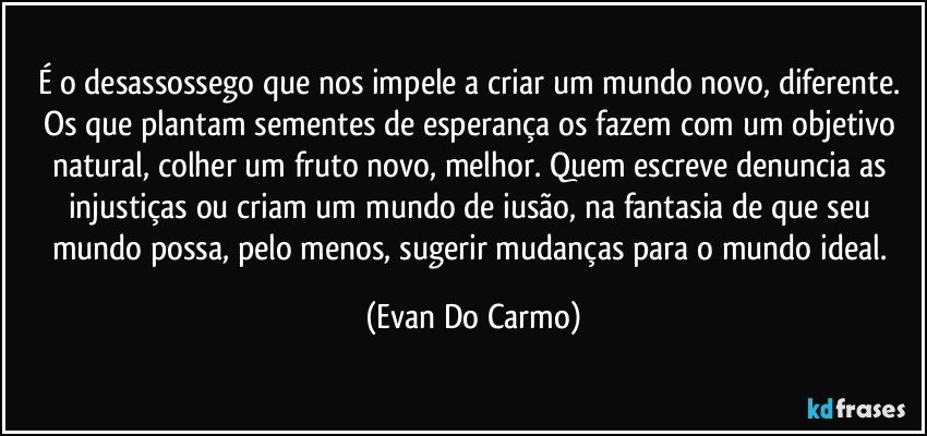 É o desassossego que nos impele a criar um mundo novo, diferente. Os que plantam sementes de esperança os fazem com um objetivo natural, colher um fruto novo, melhor. Quem escreve denuncia as injustiças ou criam um mundo de iusão, na fantasia de que seu mundo possa, pelo menos, sugerir mudanças para o mundo ideal. (Evan Do Carmo)