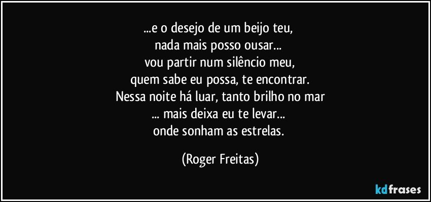 ...e o desejo de um beijo teu, 
nada mais posso ousar... 
vou partir num silêncio meu,
quem sabe eu possa, te encontrar.
Nessa noite há luar, tanto brilho no mar
... mais deixa eu te levar... 
onde sonham as estrelas. (Roger Freitas)