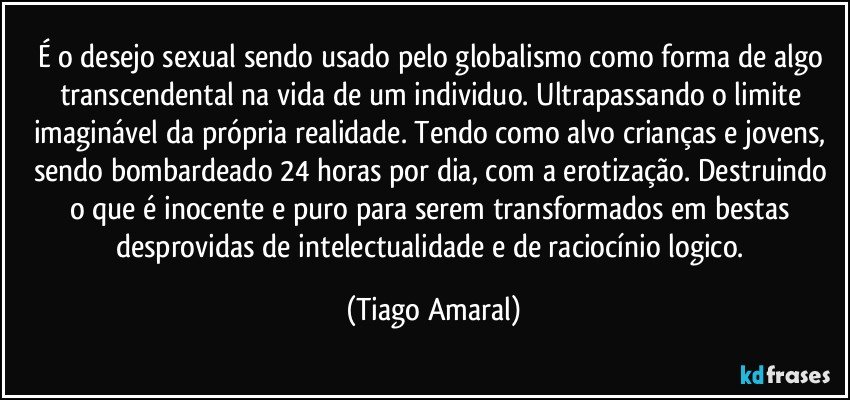 É o desejo sexual sendo usado pelo globalismo como forma de algo transcendental na vida de um individuo. Ultrapassando o limite imaginável da própria realidade. Tendo como alvo crianças e jovens, sendo bombardeado 24 horas por dia, com a erotização. Destruindo o que é inocente e puro para serem transformados em bestas desprovidas de intelectualidade e de raciocínio logico. (Tiago Amaral)