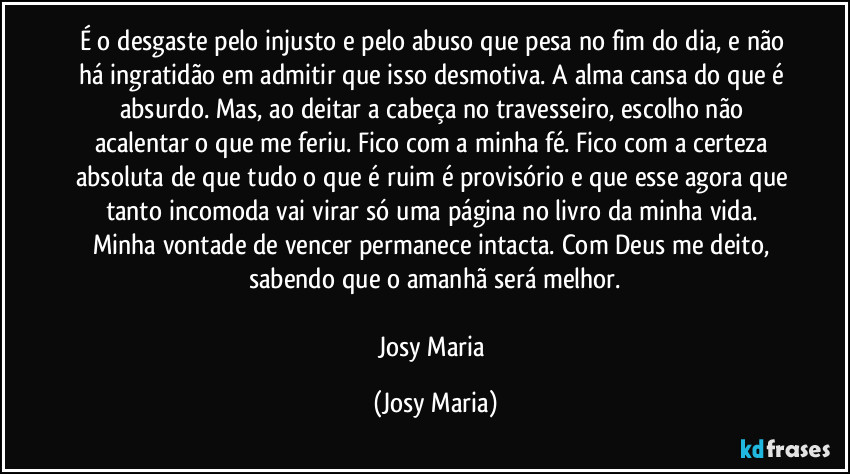É o desgaste pelo injusto e pelo abuso que pesa no fim do dia, e não há ingratidão em admitir que isso desmotiva. A alma cansa do que é absurdo. Mas, ao deitar a cabeça no travesseiro, escolho não acalentar o que me feriu. Fico com a minha fé. Fico com a certeza absoluta de que tudo o que é ruim é provisório e que esse agora que tanto incomoda vai virar só uma página no livro da minha vida. Minha vontade de vencer permanece intacta. Com Deus me deito, sabendo que o amanhã será melhor.

Josy Maria (Josy Maria)