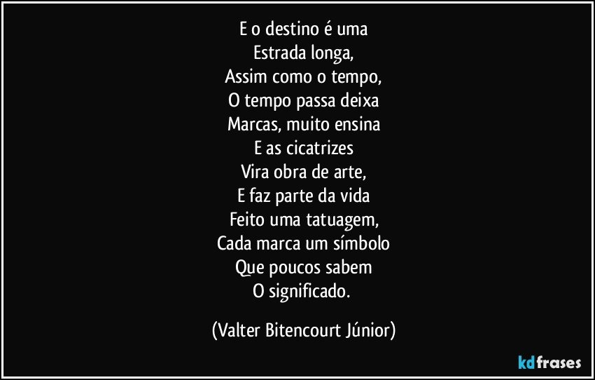 E o destino é uma
Estrada longa,
Assim como o tempo,
O tempo passa deixa
Marcas, muito ensina
E as cicatrizes
Vira obra de arte,
E faz parte da vida
Feito uma tatuagem,
Cada marca um símbolo
Que poucos sabem
O significado. (Valter Bitencourt Júnior)