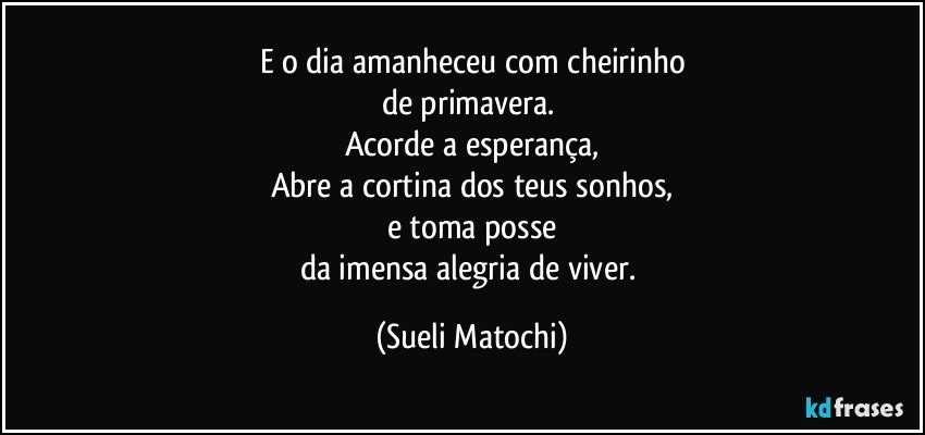 E o dia amanheceu com cheirinho
de primavera. 
Acorde a esperança,
Abre a cortina dos teus sonhos,
e toma posse
da imensa alegria de viver. (Sueli Matochi)