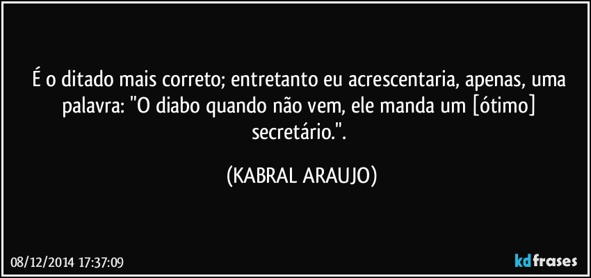 É o ditado mais correto; entretanto eu acrescentaria, apenas, uma palavra: "O diabo quando não vem, ele manda um [ótimo] secretário.". (KABRAL ARAUJO)