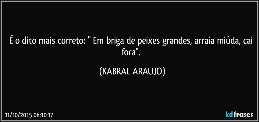 É o dito mais correto: " Em briga de peixes grandes, arraia miúda, cai fora". (KABRAL ARAUJO)