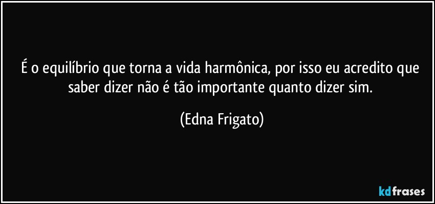 É o equilíbrio que torna a vida harmônica, por isso eu acredito que saber dizer não é tão importante quanto dizer sim. (Edna Frigato)