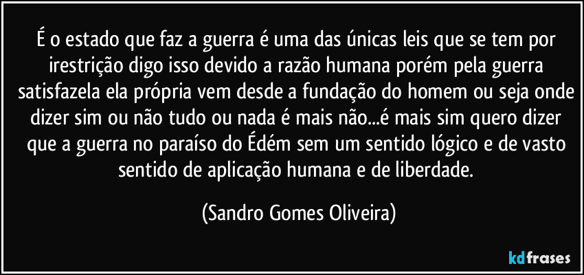 É o estado que faz a guerra é uma das  únicas leis que se tem por irestrição digo isso devido a razão humana porém pela guerra satisfazela ela própria vem desde a fundação do homem ou seja onde dizer sim ou não tudo ou nada é mais não...é mais sim quero dizer que a guerra no paraíso do Édém sem um sentido lógico e de vasto sentido de aplicação humana e de liberdade. (Sandro Gomes Oliveira)