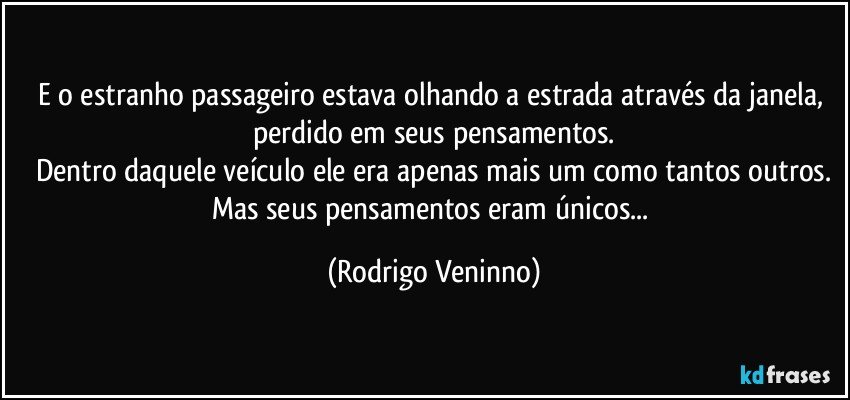 E o estranho passageiro estava olhando a estrada através da janela, perdido em seus pensamentos.
Dentro daquele veículo ele era apenas mais um como tantos outros.
Mas seus pensamentos eram únicos... (Rodrigo Veninno)