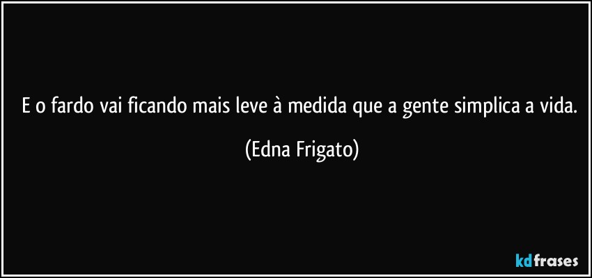 E o fardo vai ficando mais leve à medida que a gente simplica a vida. (Edna Frigato)