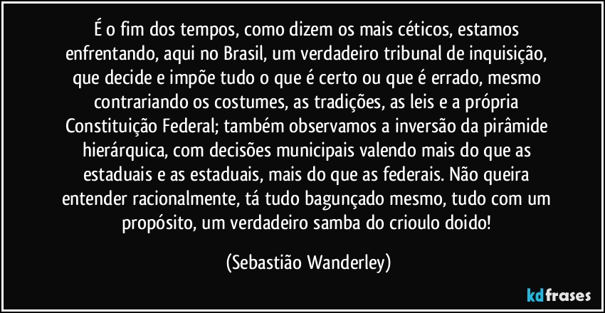 É o fim dos tempos, como dizem os mais céticos, estamos enfrentando, aqui no Brasil, um verdadeiro  tribunal de inquisição, que decide e impõe tudo o que é certo ou que é errado, mesmo contrariando os costumes, as tradições, as leis e a própria Constituição Federal; também observamos a inversão da pirâmide hierárquica, com decisões municipais valendo mais do que as estaduais e as estaduais, mais do que as federais. Não queira entender racionalmente, tá tudo bagunçado mesmo, tudo com um propósito, um verdadeiro samba do crioulo doido! (Sebastião Wanderley)