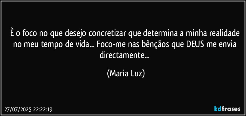 È o foco no que desejo concretizar que determina a minha realidade no meu tempo de vida... Foco-me nas bênçãos que DEUS me envia directamente... (Maria Luz)