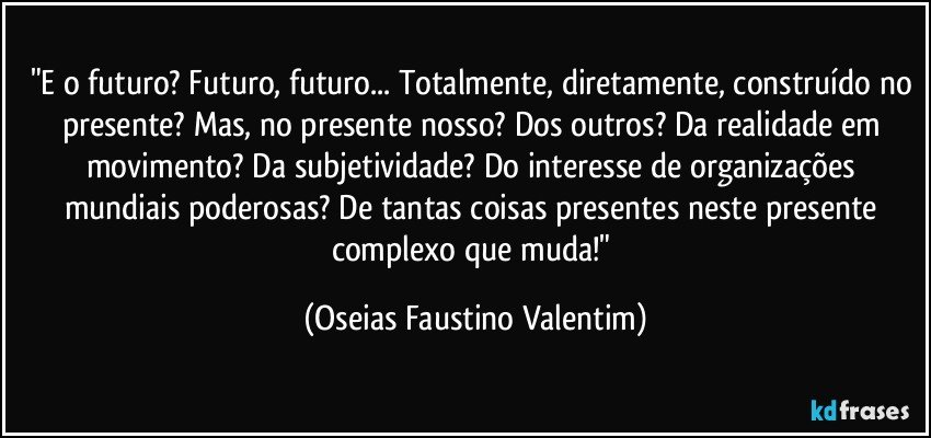 "E o futuro? Futuro, futuro... Totalmente, diretamente, construído no presente? Mas, no presente nosso? Dos outros? Da realidade em movimento? Da subjetividade? Do interesse de organizações mundiais poderosas? De tantas coisas presentes neste presente complexo que muda!" (Oseias Faustino Valentim)