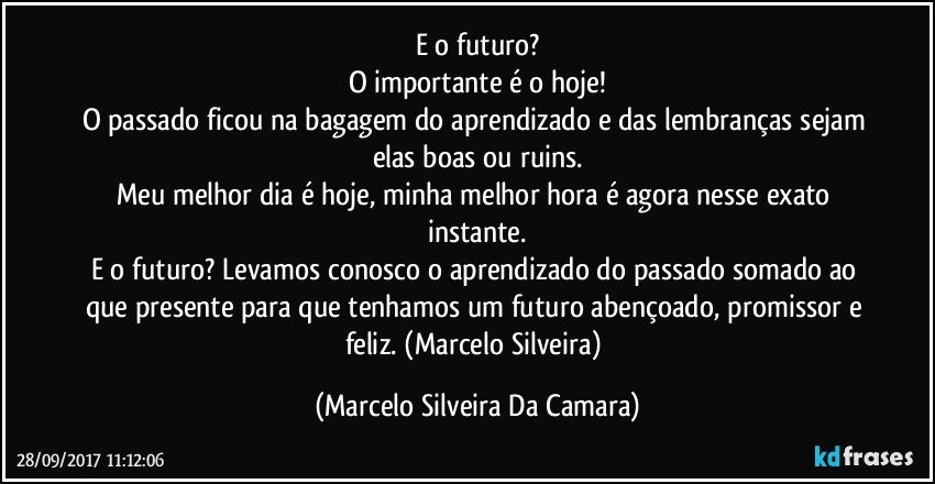 E o futuro?
O importante é o hoje!
O passado ficou na bagagem do aprendizado e das lembranças sejam elas boas ou ruins.
Meu melhor dia é hoje, minha melhor hora é agora nesse exato instante.
E o futuro? Levamos conosco o aprendizado do passado somado ao que presente para que tenhamos um futuro abençoado, promissor e feliz. (Marcelo Silveira) (Marcelo Silveira Da Camara)