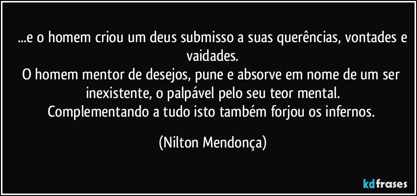 ⁠...e o homem criou um deus submisso a suas querências, vontades e  vaidades.
O homem mentor de desejos, pune e absorve em nome de um ser inexistente, o palpável pelo seu teor mental.
Complementando a tudo isto também forjou os infernos. (Nilton Mendonça)