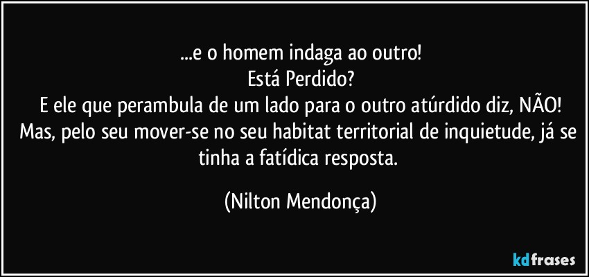 ...e o homem indaga ao outro!
Está Perdido?
E ele que perambula de um lado para o outro atúrdido diz, NÃO!
Mas, pelo seu mover-se no seu habitat territorial de inquietude, já se tinha a fatídica resposta. (Nilton Mendonça)