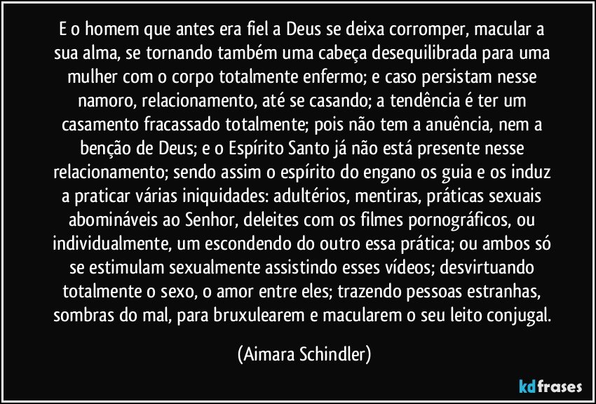 E o homem que antes era fiel a Deus se deixa corromper, macular a sua alma, se tornando também uma cabeça desequilibrada para uma mulher com o corpo totalmente enfermo; e caso persistam nesse namoro, relacionamento, até se casando; a tendência é  ter um casamento fracassado totalmente; pois não tem a anuência, nem a benção de Deus; e o Espírito Santo já não está presente nesse relacionamento; sendo assim o espírito do engano os guia e os induz a praticar várias iniquidades: adultérios, mentiras, práticas sexuais abomináveis ao Senhor, deleites com os filmes pornográficos, ou individualmente, um escondendo do outro essa prática; ou ambos só se estimulam sexualmente assistindo esses vídeos; desvirtuando totalmente o sexo, o amor entre eles; trazendo pessoas estranhas, sombras do mal, para bruxulearem e macularem o seu leito conjugal. (Aimara Schindler)