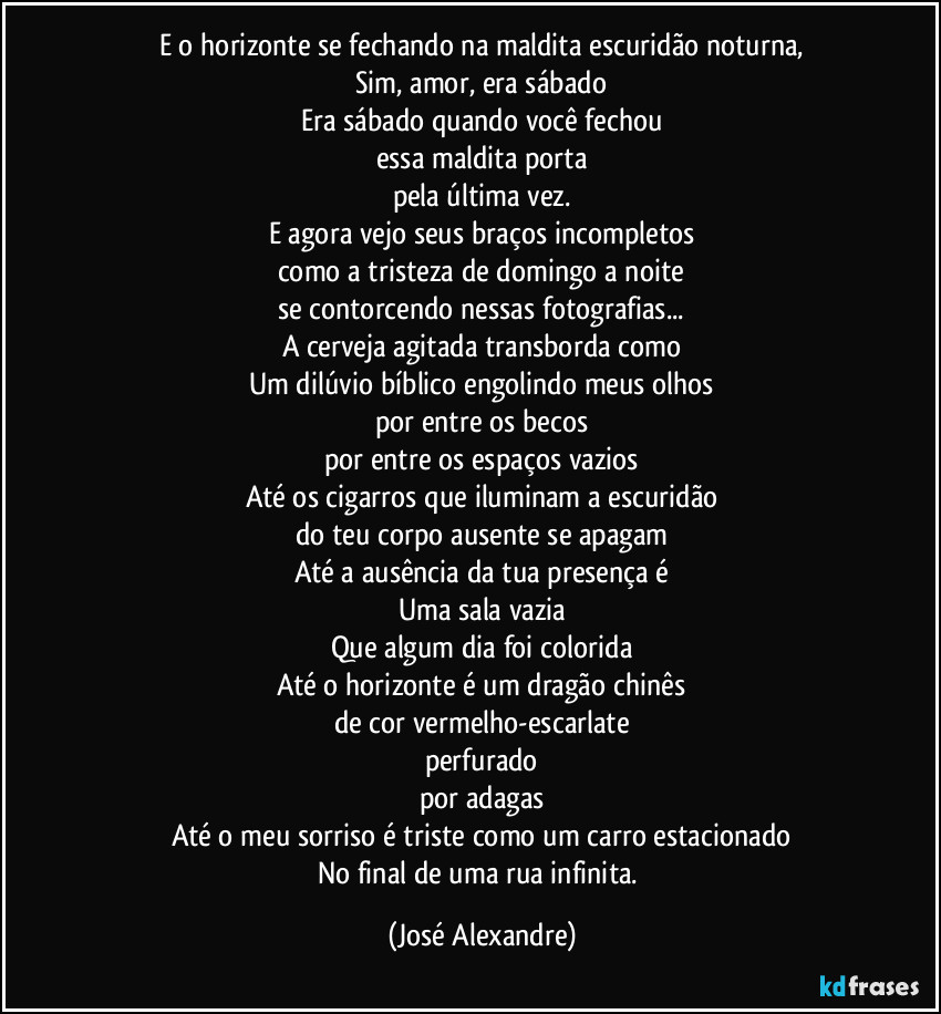 E o horizonte se fechando na maldita escuridão noturna,
Sim, amor, era sábado
Era sábado quando você fechou
essa maldita porta
pela última vez.
E agora vejo seus braços incompletos
como a tristeza de domingo a noite
se contorcendo nessas fotografias...
A cerveja agitada transborda como
Um dilúvio bíblico engolindo meus olhos
por entre os becos
por entre os espaços vazios
Até os cigarros que iluminam a escuridão
do teu corpo ausente se apagam
Até a ausência da tua presença é
Uma sala vazia
Que algum dia foi colorida
Até o horizonte é um dragão chinês
de cor vermelho-escarlate
perfurado
por adagas
Até o meu sorriso é triste como um carro estacionado
No final de uma rua infinita. (José Alexandre)
