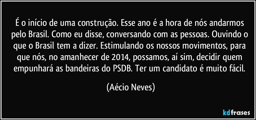 É o início de uma construção. Esse ano é a hora de nós andarmos pelo Brasil. Como eu disse, conversando com as pessoas. Ouvindo o que o Brasil tem a dizer. Estimulando os nossos movimentos, para que nós, no amanhecer de 2014, possamos, aí sim, decidir quem empunhará as bandeiras do PSDB. Ter um candidato é muito fácil. (Aécio Neves)