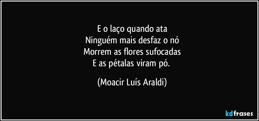 E o laço quando ata
Ninguém mais desfaz o nó
Morrem as flores sufocadas
E as pétalas viram pó. (Moacir Luís Araldi)