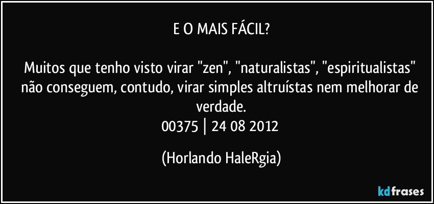 E O MAIS FÁCIL?

Muitos que tenho visto virar "zen", "naturalistas", "espiritualistas" não conseguem, contudo, virar simples altruístas nem melhorar de verdade.
00375 | 24/08/2012 (Horlando HaleRgia)