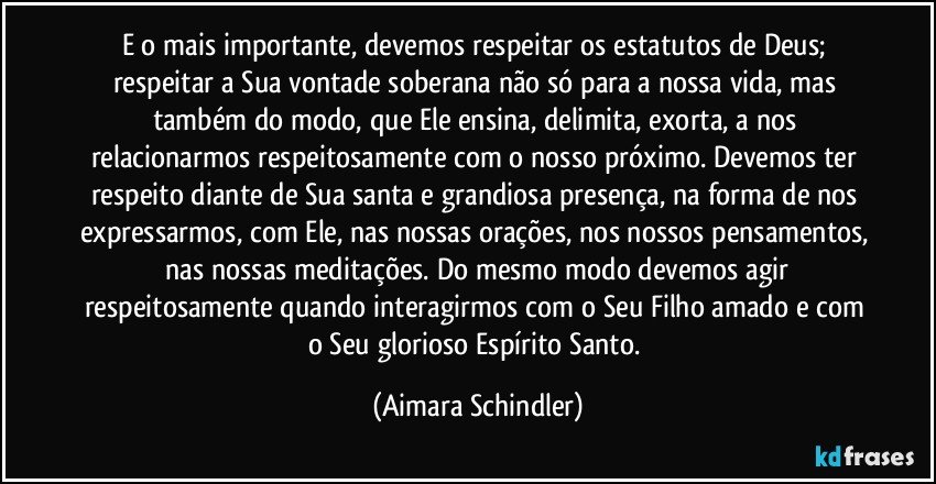 E o mais importante, devemos respeitar os estatutos de Deus;  respeitar a Sua vontade soberana não só para a nossa vida, mas também do modo, que Ele ensina, delimita, exorta, a nos relacionarmos respeitosamente com o nosso próximo. Devemos ter respeito diante de Sua santa e grandiosa presença, na forma de nos expressarmos, com Ele, nas nossas orações, nos nossos pensamentos,  nas nossas meditações. Do mesmo modo devemos agir respeitosamente quando interagirmos com o Seu Filho amado e com o Seu glorioso Espírito Santo. (Aimara Schindler)