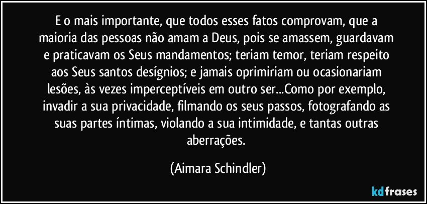 E o mais importante, que todos esses fatos comprovam, que a maioria  das pessoas não amam a Deus, pois se amassem, guardavam e praticavam os Seus mandamentos; teriam temor, teriam respeito aos Seus santos desígnios; e jamais oprimiriam ou ocasionariam lesões, às vezes imperceptíveis em outro ser...Como por exemplo, invadir a sua privacidade, filmando os seus passos, fotografando as suas partes íntimas, violando a sua intimidade, e tantas outras aberrações. (Aimara Schindler)