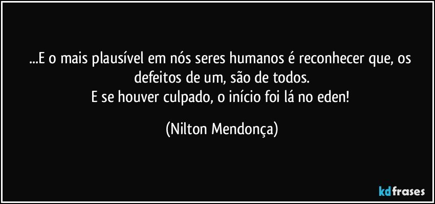 ...E o mais plausível em nós seres humanos é reconhecer que, os defeitos de um, são de todos.
E se houver culpado, o início foi lá no eden! (Nilton Mendonça)