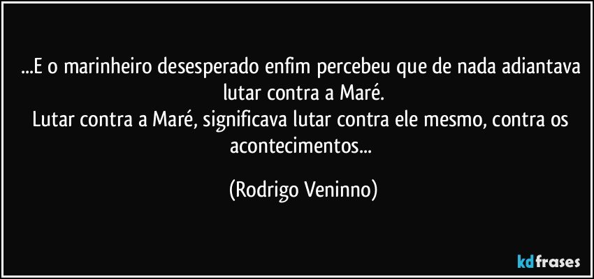 ...E o marinheiro desesperado enfim percebeu que de nada adiantava lutar contra a Maré.
Lutar contra a Maré, significava lutar contra ele mesmo, contra os acontecimentos... (Rodrigo Veninno)