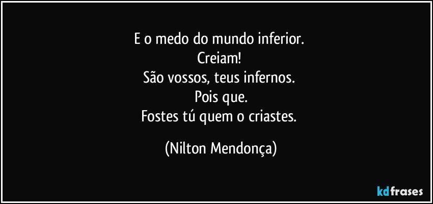 E o medo do mundo inferior. 
Creiam! 
São vossos, teus infernos. 
Pois que.
Fostes tú quem o criastes. (Nilton Mendonça)