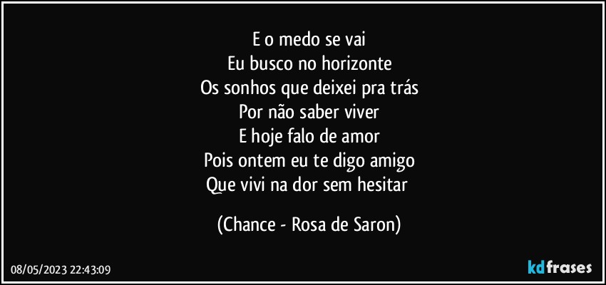 E o medo se vai
Eu busco no horizonte
Os sonhos que deixei pra trás
Por não saber viver
E hoje falo de amor
Pois ontem eu te digo amigo
Que vivi na dor sem hesitar (Chance - Rosa de Saron)