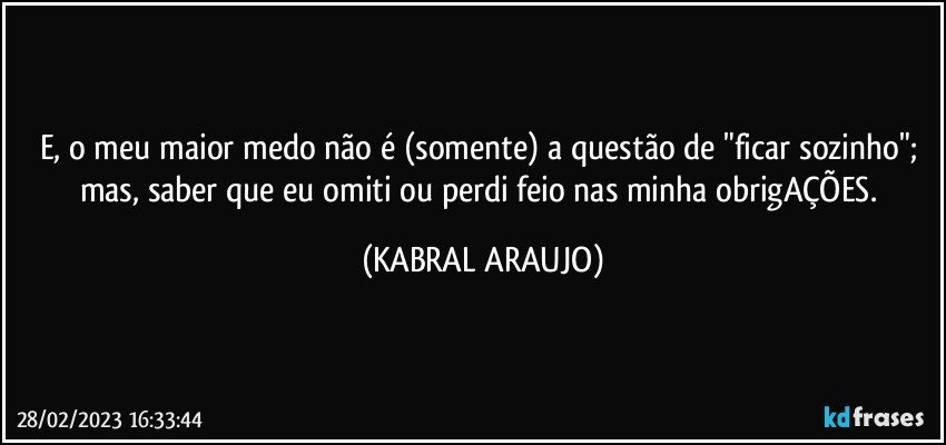 E, o meu maior medo não é (somente) a questão de "ficar sozinho"; mas, saber que eu omiti ou perdi feio nas minha obrigAÇÕES. (KABRAL ARAUJO)