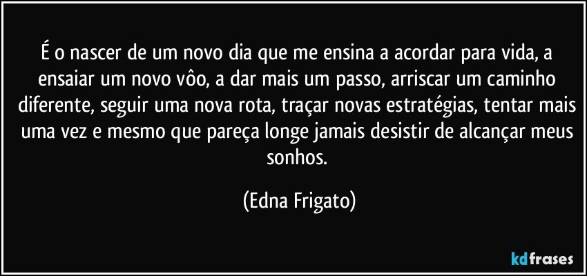 É o nascer de um novo dia que me ensina a acordar para vida, a ensaiar um novo vôo, a dar mais um passo, arriscar um caminho diferente, seguir uma nova rota, traçar novas estratégias, tentar mais uma vez e mesmo que pareça longe jamais desistir de alcançar meus sonhos. (Edna Frigato)