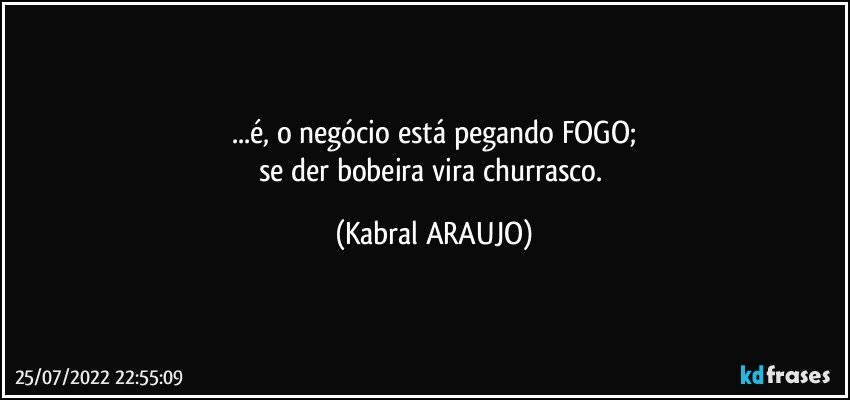 ...é, o negócio está pegando FOGO;
se der bobeira vira churrasco. (KABRAL ARAUJO)