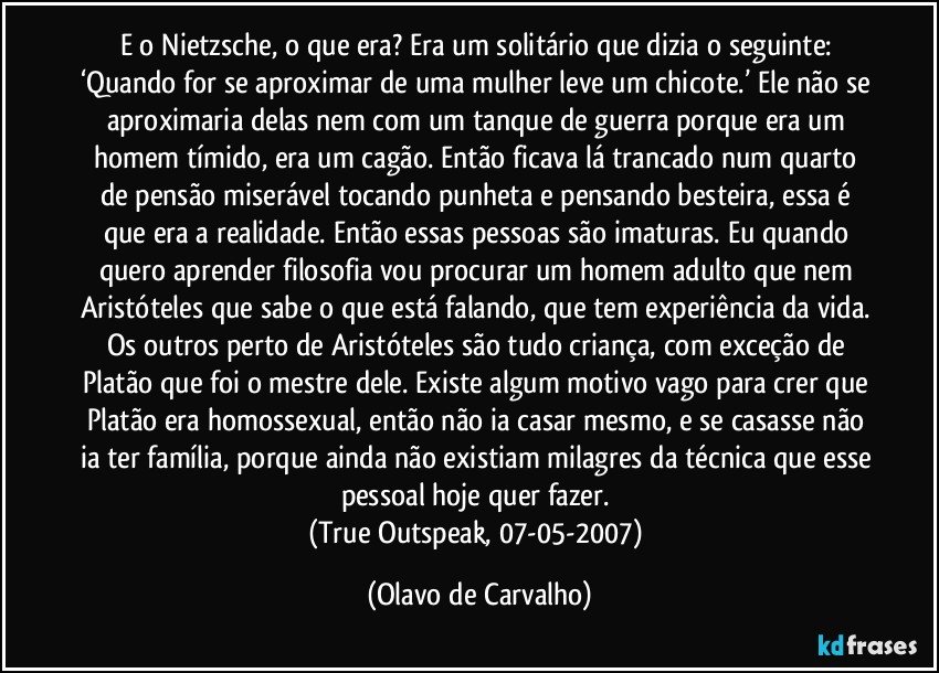 E o Nietzsche, o que era? Era um solitário que dizia o seguinte: ‘Quando for se aproximar de uma mulher leve um chicote.’ Ele não se aproximaria delas nem com um tanque de guerra porque era um homem tímido, era um cagão. Então ficava lá trancado num quarto de pensão miserável tocando punheta e pensando besteira, essa é que era a realidade. Então essas pessoas são imaturas. Eu quando quero aprender filosofia vou procurar um homem adulto que nem Aristóteles que sabe o que está falando, que tem experiência da vida. Os outros perto de Aristóteles são tudo criança, com exceção de Platão que foi o mestre dele. Existe algum motivo vago para crer que Platão era homossexual, então não ia casar mesmo, e se casasse não ia ter família, porque ainda não existiam milagres da técnica que esse pessoal hoje quer fazer. 
(True Outspeak, 07-05-2007) (Olavo de Carvalho)