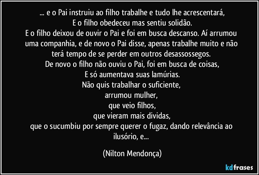 ... e o Pai instruiu ao filho trabalhe e tudo lhe acrescentará,
E o filho obedeceu mas sentiu solidão.
E o filho deixou de ouvir o Pai e foi em busca descanso. Aí arrumou uma companhia, e de novo o Pai disse, apenas trabalhe muito e não terá tempo de se perder em outros desassossegos. 
De novo o filho não ouviu o Pai, foi em busca de coisas,
E só aumentava suas lamúrias.
Não quis trabalhar o suficiente, 
arrumou mulher, 
que veio filhos,
 que vieram mais dividas, 
que o sucumbiu por sempre querer o fugaz, dando relevância ao ilusório, e... (Nilton Mendonça)