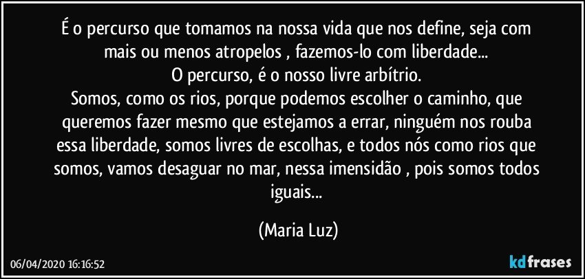 É o percurso que tomamos na nossa vida que nos define, seja com mais ou menos atropelos , fazemos-lo com liberdade... 
O percurso, é o nosso livre arbítrio. 
Somos, como os rios, porque podemos escolher o caminho, que queremos fazer mesmo que estejamos a errar, ninguém nos rouba essa liberdade, somos livres de escolhas, e todos nós como rios que somos, vamos desaguar no mar, nessa imensidão , pois somos todos iguais... (Maria Luz)